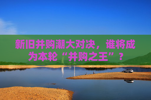 新旧并购潮大对决，谁将成为本轮“并购之王”？