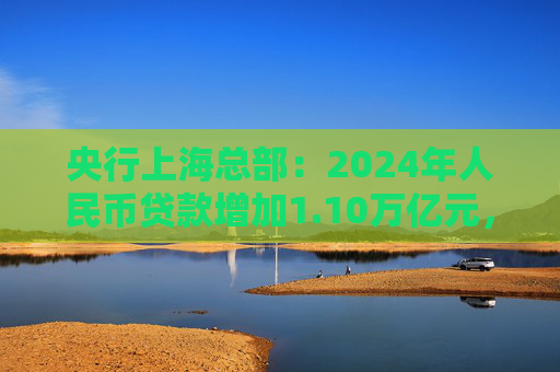 央行上海总部：2024年人民币贷款增加1.10万亿元，人民币存款增加1.49万亿元