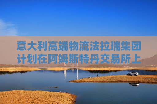 意大利高端物流法拉瑞集团计划在阿姆斯特丹交易所上市