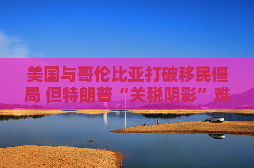 美国与哥伦比亚打破移民僵局 但特朗普“关税阴影”难以消除