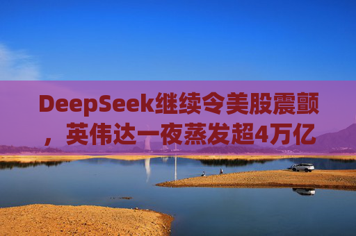 DeepSeek继续令美股震颤，英伟达一夜蒸发超4万亿
