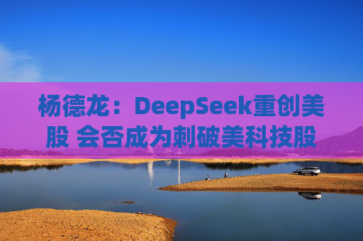 杨德龙：DeepSeek重创美股 会否成为刺破美科技股估值泡沫的一根针？