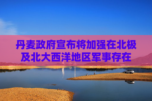 丹麦政府宣布将加强在北极及北大西洋地区军事存在