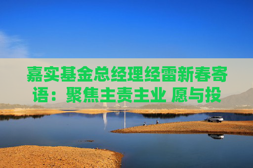 嘉实基金总经理经雷新春寄语：聚焦主责主业 愿与投资者共收获
