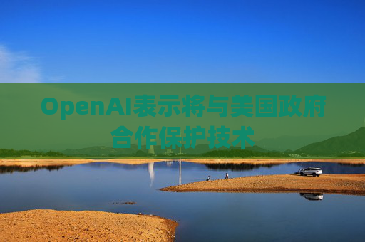 OpenAI表示将与美国政府合作保护技术