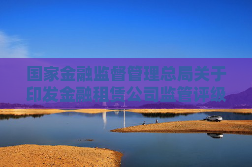 国家金融监督管理总局关于印发金融租赁公司监管评级办法的通知