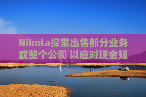 Nikola探索出售部分业务或整个公司 以应对现金短缺问题