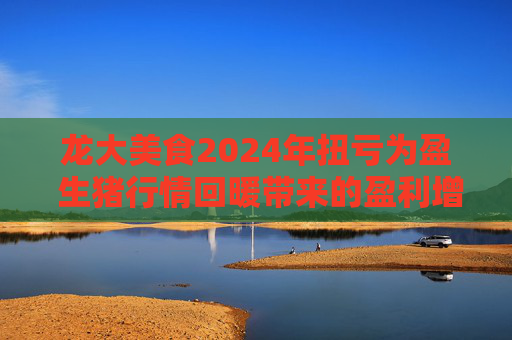 龙大美食2024年扭亏为盈 生猪行情回暖带来的盈利增长是否能持续？