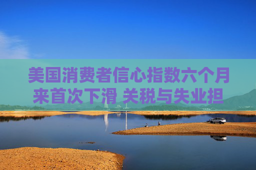 美国消费者信心指数六个月来首次下滑 关税与失业担忧成主因
