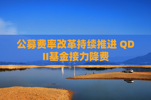 公募费率改革持续推进 QDII基金接力降费