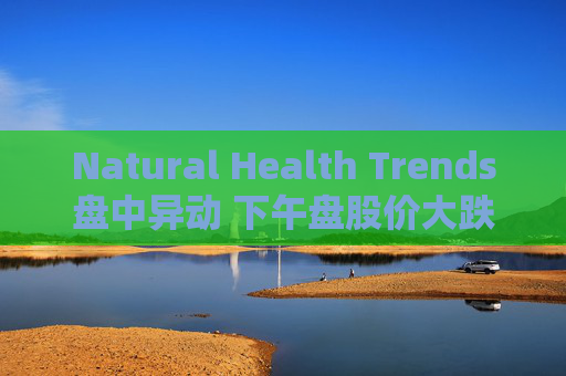 Natural Health Trends盘中异动 下午盘股价大跌5.04%