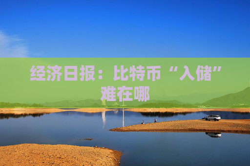 经济日报：比特币“入储”难在哪
