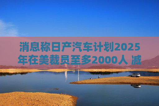 消息称日产汽车计划2025年在美裁员至多2000人 减产约25%