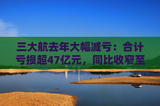 三大航去年大幅减亏：合计亏损超47亿元，同比收窄至少五成
