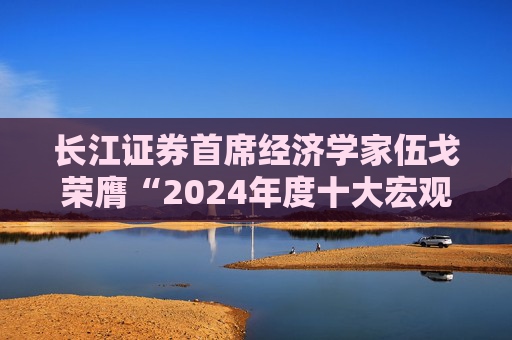 长江证券首席经济学家伍戈荣膺“2024年度十大宏观经济学家”