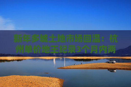 新年多城土地市场回温：杭州单价地王纪录3个月内两度被打破，民企恢复拿地