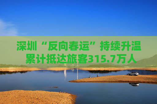 深圳“反向春运”持续升温  累计抵达旅客315.7万人次