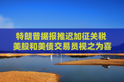 特朗普据报推迟加征关税 美股和美债交易员视之为喜讯