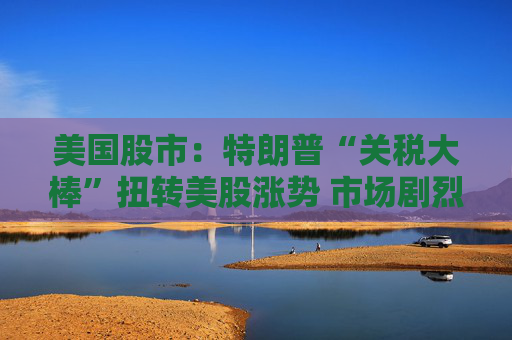 美国股市：特朗普“关税大棒”扭转美股涨势 市场剧烈震荡