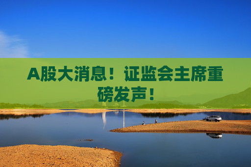 A股大消息！证监会主席重磅发声！