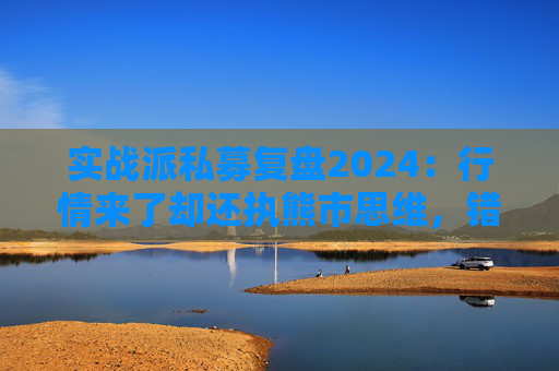 实战派私募复盘2024：行情来了却还执熊市思维，错失5倍大牛股！展望2025：看好两大板块！