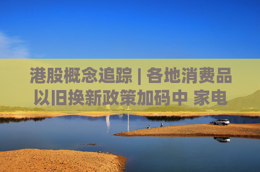 港股概念追踪 | 各地消费品以旧换新政策加码中 家电、汽车行业持续受益(附概念股)