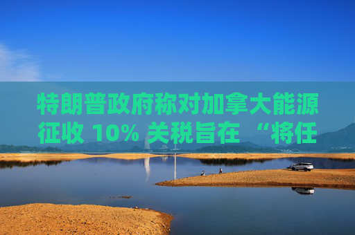 特朗普政府称对加拿大能源征收 10% 关税旨在 “将任何破坏性影响降至最低”