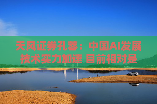 天风证券孔蓉：中国AI发展技术实力加速 目前相对是低估的