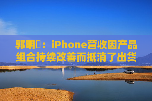 郭明錤：iPhone营收因产品组合持续改善而抵消了出货量下滑 但这一策略的有效性已进入倒计时