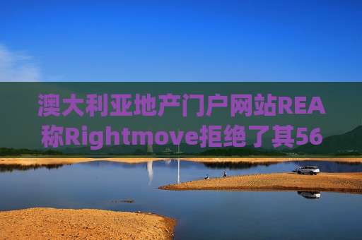澳大利亚地产门户网站REA称Rightmove拒绝了其56亿英镑的收购要约