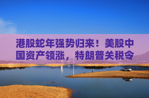 港股蛇年强势归来！美股中国资产领涨，特朗普关税令市场再添变数