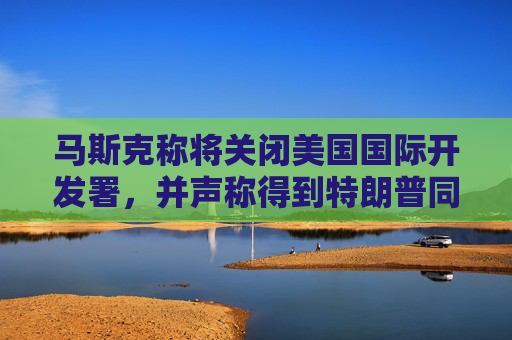 马斯克称将关闭美国国际开发署，并声称得到特朗普同意