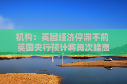 机构：英国经济停滞不前 英国央行预计将再次降息