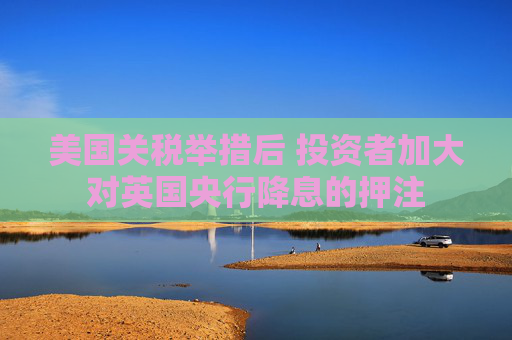 美国关税举措后 投资者加大对英国央行降息的押注