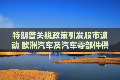 特朗普关税政策引发股市波动 欧洲汽车及汽车零部件供应商股价走低