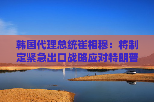 韩国代理总统崔相穆：将制定紧急出口战略应对特朗普关税