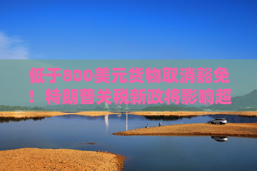 低于800美元货物取消豁免！特朗普关税新政将影响超10亿件小包裹