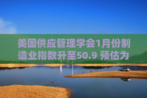 美国供应管理学会1月份制造业指数升至50.9 预估为50.0