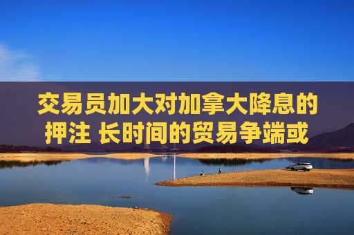 交易员加大对加拿大降息的押注 长时间的贸易争端或致衰退