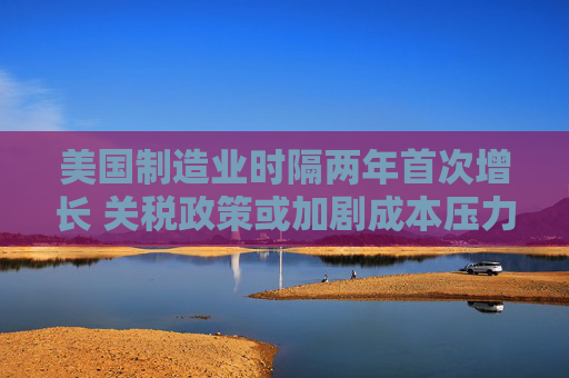 美国制造业时隔两年首次增长 关税政策或加剧成本压力