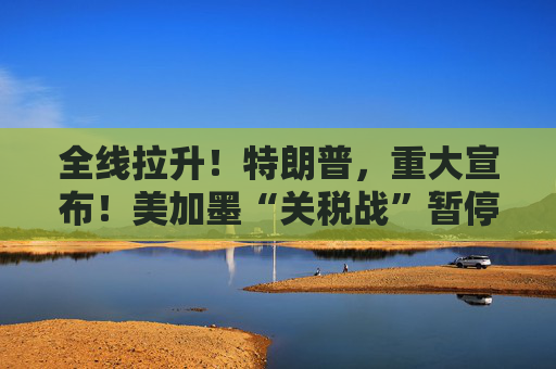全线拉升！特朗普，重大宣布！美加墨“关税战”暂停