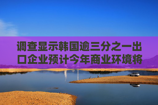 调查显示韩国逾三分之一出口企业预计今年商业环境将恶化