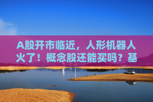 A股开市临近，人形机器人火了！概念股还能买吗？基金有这些动作