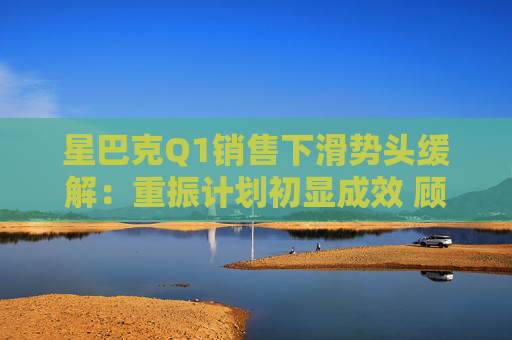 星巴克Q1销售下滑势头缓解：重振计划初显成效 顾客流失趋缓