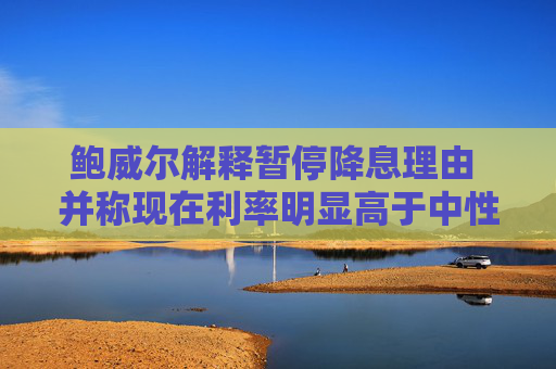 鲍威尔解释暂停降息理由 并称现在利率明显高于中性水平