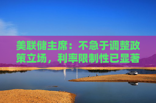美联储主席：不急于调整政策立场，利率限制性已显著减小