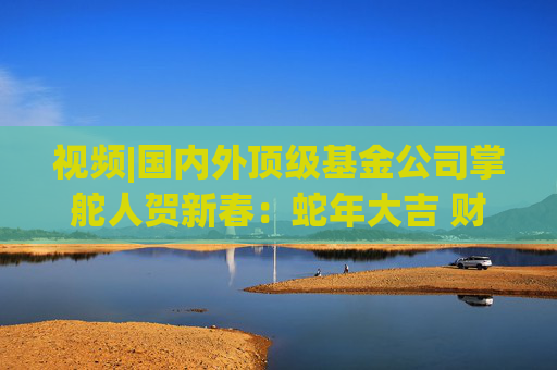 视频|国内外顶级基金公司掌舵人贺新春：蛇年大吉 财运亨通！