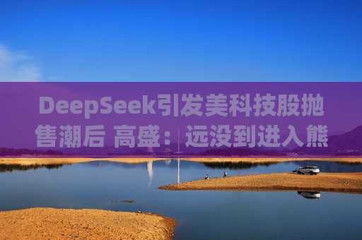DeepSeek引发美科技股抛售潮后 高盛：远没到进入熊市的节奏！
