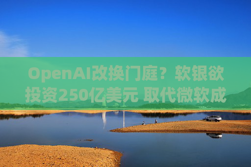 OpenAI改换门庭？软银欲投资250亿美元 取代微软成最大投资者！