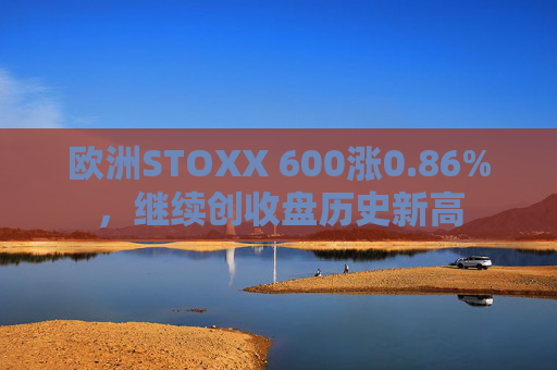 欧洲STOXX 600涨0.86%，继续创收盘历史新高